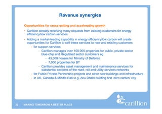 Revenue synergies

     Opportunities for cross-selling and accelerating growth
     • Carillion already receiving many requests from existing customers for energy
       efficiency/low carbon services
     • Adding a market-leading capability in energy efficiency/low carbon will create
       opportunities for Carillion to sell these services to new and existing customers
         - for support services
               – Carillion manages over 100,000 properties for public, private sector
                  blue-chip and Regulated sector customers eg
                     – 43,000 houses for Ministry of Defence
                     – 7,000 properties for BT
               – Carillion provides asset management and maintenance services for
                  substantial sections of the road, rail and utility services networks
         - for Public Private Partnership projects and other new buildings and infrastructure
         - in UK, Canada & Middle East e.g. Abu Dhabi building first ‘zero carbon’ city




22   MAKING TOMORROW A BETTER PLACE
 
