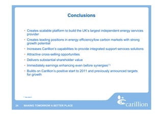 Conclusions


      • Creates scalable platform to build the UK’s largest independent energy services
        provider
      • Creates leading positions in energy efficiency/low carbon markets with strong
        growth potential
      • Increases Carillion’s capabilities to provide integrated support services solutions
      • Attractive cross-selling opportunities
      • Delivers substantial shareholder value
      • Immediately earnings enhancing even before synergies(1)
      • Builds on Carillion’s positive start to 2011 and previously announced targets
        for growth




     (1)   See slide 2




24    MAKING TOMORROW A BETTER PLACE
 