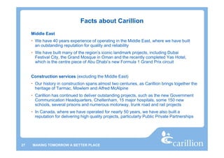 Facts about Carillion
     Middle East
     • We have 40 years experience of operating in the Middle East, where we have built
       an outstanding reputation for quality and reliability
     • We have built many of the region’s iconic landmark projects, including Dubai
       Festival City, the Grand Mosque in Oman and the recently completed Yas Hotel,
       which is the centre piece of Abu Dhabi’s new Formula 1 Grand Prix circuit


     Construction services (excluding the Middle East)
     • Our history in construction spans almost two centuries, as Carillion brings together the
       heritage of Tarmac, Mowlem and Alfred McAlpine
     • Carillion has continued to deliver outstanding projects, such as the new Government
       Communication Headquarters, Cheltenham, 15 major hospitals, some 150 new
       schools, several prisons and numerous motorway, trunk road and rail projects
     • In Canada, where we have operated for nearly 50 years, we have also built a
       reputation for delivering high quality projects, particularly Public Private Partnerships




27   MAKING TOMORROW A BETTER PLACE
 