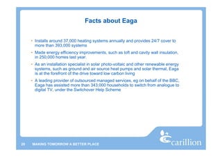 Facts about Eaga


     • Installs around 37,000 heating systems annually and provides 24/7 cover to
       more than 393,000 systems
     • Made energy efficiency improvements, such as loft and cavity wall insulation,
       in 250,000 homes last year.
     • As an installation specialist in solar photo-voltaic and other renewable energy
       systems, such as ground and air source heat pumps and solar thermal, Eaga
       is at the forefront of the drive toward low carbon living
     • A leading provider of outsourced managed services, eg on behalf of the BBC,
       Eaga has assisted more than 343,000 households to switch from analogue to
       digital TV, under the Switchover Help Scheme




29   MAKING TOMORROW A BETTER PLACE
 