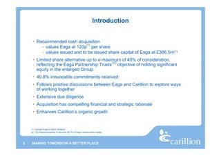 Introduction


     • Recommended cash acquisition
                               (1)
         - values Eaga at 120p per share
         - values issued and to be issued share capital of Eaga at £306.5m(1)
     • Limited share alternative up to a maximum of 40% of consideration,
                                              (2)
       reflecting the Eaga Partnership Trusts’ objective of holding significant
       equity in the enlarged Group
     • 40.8% irrevocable commitments received
     • Follows positive discussions between Eaga and Carillion to explore ways
       of working together
     • Extensive due diligence
     • Acquisition has compelling financial and strategic rationale
     • Enhances Carillion’s organic growth


    (1) Includes Eaga’s interim dividend
    (2) The Eaga Partnership Trusts hold 36.7% of Eaga’s issued share capital




5    MAKING TOMORROW A BETTER PLACE
 