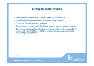 Strong financial returns


     • Extensive due diligence including run down of Warm Front
     • Immediately earnings enhancing even before synergies(1)
     • Enhances Carillion’s growth potential
     • Eaga margin consistent with Carillion’s existing support services margin
     • Synergy cost savings from Carillion and Eaga totalling £9m by end 2013,
       at a one-off cost of £15m, in addition to Eaga’s previously announced
       cost savings programme(1)




    (1)   See slide 2




9   MAKING TOMORROW A BETTER PLACE
 