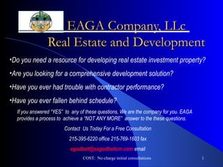EAGA Company, LLc Real Estate and Development COST:  No charge initial consultations ,[object Object],[object Object],[object Object],[object Object],If you answered “YES”  to  any of these questions, We are the company for you. EAGA provides a process to  achieve a “NOT ANY MORE”  answer to the these questions.  Contact  Us Today For a Free Consultation 215-395-6220 office 215-769-1603 fax [email_address]  email 