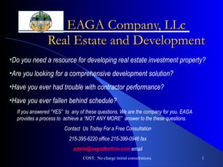 EAGA Company, LLc Real Estate and Development COST:  No charge initial consultations ,[object Object],[object Object],[object Object],[object Object],If you answered “YES”  to  any of these questions, We are the company for you. EAGA provides a process to  achieve a “NOT ANY MORE”  answer to the these questions.  Contact  Us Today For a Free Consultation 215-395-6220 office 215-399-0946 fax [email_address]  email 