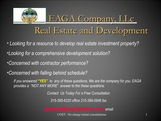 COST: No charge initial consultations 1
EAGA Company, LLcEAGA Company, LLc
Real Estate and DevelopmentReal Estate and Development
• Looking for a resource to develop real estate investment property?
•Looking for a comprehensive development solution?
•Concerned with contractor performance?
•Concerned with falling behind schedule?
If you answered “YES” to any of these questions, We are the company for you. EAGA
provides a “NOT ANY MORE” answer to the these questions.
Contact Us Today For a Free Consultation
215-395-6220 office 215-399-0946 fax
egodbolt@eagodboltcm.com email
 