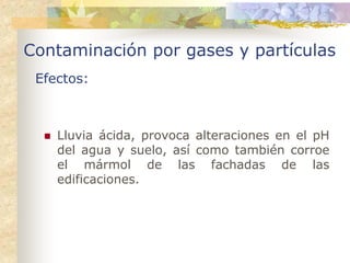 Contaminación por gases y partículas
 Efectos:



    Lluvia ácida, provoca alteraciones en el pH
    del agua y suelo, así como también corroe
    el mármol de las fachadas de las
    edificaciones.
 