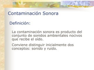 Contaminación Sonora

Definición:

 La contaminación sonora es producto del
 conjunto de sonidos ambientales nocivos
 que recibe el oído.
 Conviene distinguir inicialmente dos
 conceptos: sonido y ruido.
 