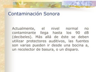 Contaminación Sonora


 Actualmente,     el   nivel    normal    no
 contaminante llega hasta los 90 dB
 (decibeles). Más allá de éste se deben
 utilizar protectores auditivos, las fuentes
 son varias pueden ir desde una bocina a,
 un recolector de basura, o un disparo.
 