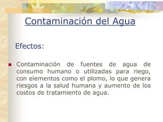 Contaminación del Agua

Efectos:

Contaminación de fuentes de agua de
consumo humano o utilizadas para riego,
con elementos como el plomo, lo que genera
riesgos a la salud humana y aumento de los
costos de tratamiento de agua.
 