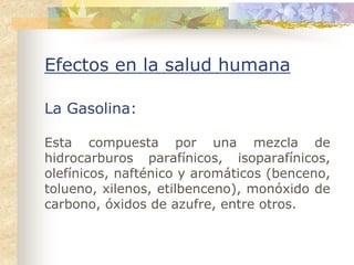 Efectos en la salud humana

La Gasolina:

Esta compuesta por una mezcla de
hidrocarburos parafínicos, isoparafínicos,
olefínicos, nafténico y aromáticos (benceno,
tolueno, xilenos, etilbenceno), monóxido de
carbono, óxidos de azufre, entre otros.
 