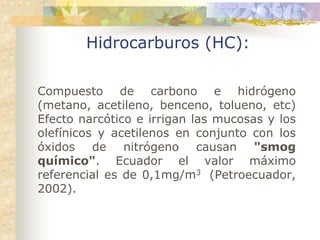 Hidrocarburos (HC):

Compuesto de carbono e hidrógeno
(metano, acetileno, benceno, tolueno, etc)
Efecto narcótico e irrigan las mucosas y los
olefínicos y acetilenos en conjunto con los
óxidos de nitrógeno causan "smog
químico". Ecuador el valor máximo
referencial es de 0,1mg/m3 (Petroecuador,
2002).
 