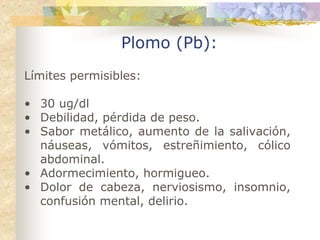 Plomo (Pb):
Límites permisibles:

• 30 ug/dl
• Debilidad, pérdida de peso.
• Sabor metálico, aumento de la salivación,
  náuseas, vómitos, estreñimiento, cólico
  abdominal.
• Adormecimiento, hormigueo.
• Dolor de cabeza, nerviosismo, insomnio,
  confusión mental, delirio.
 