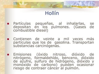 Hollín
Partículas pequeñas, al inhalarlas,     se
depositan en los pulmones. (Gases       de
combustible diesel)

Contienen de veinte a mil veces más
partículas que los de gasolina. Transportan
substancias carcinógenas.

Emisiones (óxido nitroso, dióxido de
nitrógeno, formaldehído, benceno, dióxido
de azufre, sulfuro de hidrógeno, dióxido y
monóxido de carbono) pueden ocasionar
riesgo de contraer cáncer al pulmón.
 