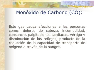Monóxido de Carbono (CO):

Este gas causa afecciones a las personas
como: dolores de cabeza, incomodidad,
cansancio, palpitaciones cardiacas, vértigo y
disminución de los reflejos, producto de la
reducción de la capacidad de transporte de
oxígeno a través de la sangre.
 
