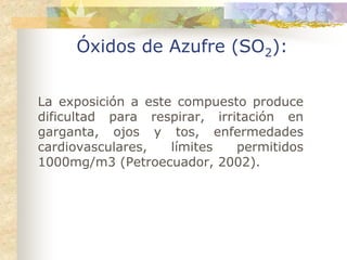 Óxidos de Azufre (SO2):


La exposición a este compuesto produce
dificultad para respirar, irritación en
garganta, ojos y tos, enfermedades
cardiovasculares,   límites   permitidos
1000mg/m3 (Petroecuador, 2002).
 