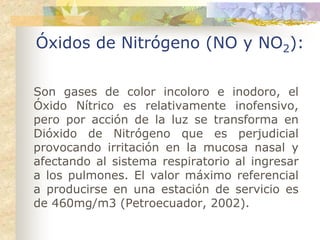 Óxidos de Nitrógeno (NO y NO2):

Son gases de color incoloro e inodoro, el
Óxido Nítrico es relativamente inofensivo,
pero por acción de la luz se transforma en
Dióxido de Nitrógeno que es perjudicial
provocando irritación en la mucosa nasal y
afectando al sistema respiratorio al ingresar
a los pulmones. El valor máximo referencial
a producirse en una estación de servicio es
de 460mg/m3 (Petroecuador, 2002).
 