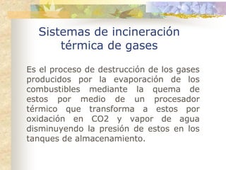 Sistemas de incineración
      térmica de gases

Es el proceso de destrucción de los gases
producidos por la evaporación de los
combustibles mediante la quema de
estos por medio de un procesador
térmico que transforma a estos por
oxidación en CO2 y vapor de agua
disminuyendo la presión de estos en los
tanques de almacenamiento.
 