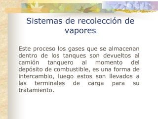 Sistemas de recolección de
           vapores

Este proceso los gases que se almacenan
dentro de los tanques son devueltos al
camión tanquero al momento del
depósito de combustible, es una forma de
intercambio, luego estos son llevados a
las terminales de carga para su
tratamiento.
 