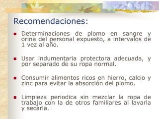 Recomendaciones:
 Determinaciones de plomo en sangre y
 orina del personal expuesto, a intervalos de
 1 vez al año.

 Usar indumentaria protectora adecuada, y
 por separado de su ropa normal.

 Consumir alimentos ricos en hierro, calcio y
 zinc para evitar la absorción del plomo.

 Limpieza periodica sin mezclar la ropa de
 trabajo con la de otros familiares al lavarla
 y secarla.
 
