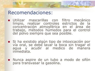 Recomendaciones:
 Utilizar mascarillas con filtro mecánico
 limpio, realizar controles estrictos de la
 concentración atmosférica en el área de
 trabajo, métodos húmedos para el control
 del polvo siempre que sea posible.

 Si ha existido algún tipo de intoxicación por
 vía oral, se debe lavar la boca sin tragar el
 agua y acudir al medico de manera
 inmediata.

 Nunca aspire de un tubo a modo de sifón
 para transvasar la gasolina.
 