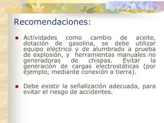 Recomendaciones:
 Actividades como cambio de aceite,
 dotación de gasolina, se debe utilizar
 equipo eléctrico y de alumbrado a prueba
 de explosión, y herramientas manuales no
 generadoras     de   chispas.   Evitar la
 generación de cargas electrostáticas (por
 ejemplo, mediante conexión a tierra).

 Debe existir la señalización adecuada, para
 evitar el riesgo de accidentes.
 