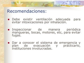 Recomendaciones:
 Debe existir ventilación adecuada       para
 evitar intoxicaciones por inhalación.

 Inspeccionar   de    manera       periódica
 mangueras, bocas, motores, etc, para evitar
 fugas.

 Dar a conocer el sistema de emergencia y
 plan     de    evacuación   y practicarlo,
 instituciones involucradas.
 