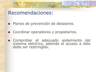 Recomendaciones:

 Planes de prevención de desastres.

 Coordinar operadores y propietarios.

 Comprobar el adecuado aislamiento del
 sistema eléctrico, además el acceso a éste
 debe ser restringido.
 