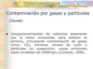 Contaminación por gases y partículas
 Causas:


  Congestionamientos de vehículos esperando
  con el motor encendido, para obtener el
  servicio, provocando concentración de gases
  como: CO2, benceno, exceso de ruido y
  partículas en suspensión, cuyas emisiones
  están alrededor de 2900mg/L (Conama, 1999).
 