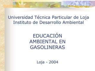 Universidad Técnica Particular de Loja
  Instituto de Desarrollo Ambiental


           EDUCACIÓN
          AMBIENTAL EN
          GASOLINERAS


             Loja - 2004
 