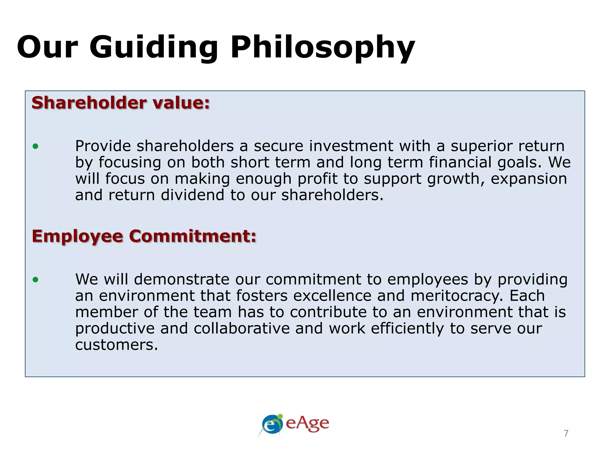Our Guiding Philosophy
7
Shareholder value:
• Provide shareholders a secure investment with a superior return
by focusing on both short term and long term financial goals. We
will focus on making enough profit to support growth, expansion
and return dividend to our shareholders.
Employee Commitment:
• We will demonstrate our commitment to employees by providing
an environment that fosters excellence and meritocracy. Each
member of the team has to contribute to an environment that is
productive and collaborative and work efficiently to serve our
customers.
 