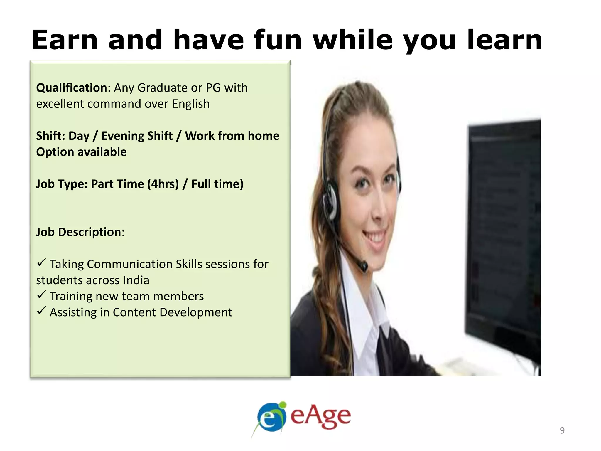 Qualification: Any Graduate or PG with
excellent command over English
Shift: Day / Evening Shift / Work from home
Option available
Job Type: Part Time (4hrs) / Full time)
Job Description:
 Taking Communication Skills sessions for
students across India
 Training new team members
 Assisting in Content Development
Earn and have fun while you learn
9
 