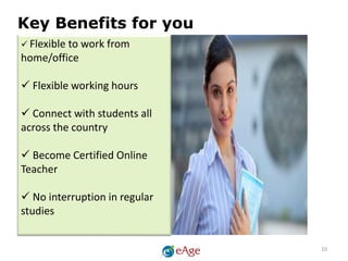  Flexible to work from
home/office
 Flexible working hours
 Connect with students all
across the country
 Become Certified Online
Teacher
 No interruption in regular
studies
Key Benefits for you
10
 