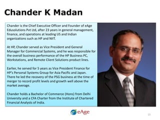 Chander K Madan
Chander is the Chief Executive Officer and Founder of eAge
Edusolutions Pvt Ltd, after 23 years in general management,
finance, and operations at leading US and Indian
organizations such as HP and NIIT.
At HP, Chander served as Vice President and General
Manager for Commercial Systems, and he was responsible for
the overall business performance of the HP Business PC,
Workstations, and Remote Client Solutions product lines.
Earlier, he served for 5 years as Vice President Finance for
HP’s Personal Systems Group for Asia Pacific and Japan.
There he led the recovery of the PSG business at the time of
merger to record profit levels and growth well above the
market average.
Chander holds a Bachelor of Commerce (Hons) from Delhi
University and a CFA Charter from the Institute of Chartered
Financial Analysts of India.
13
 