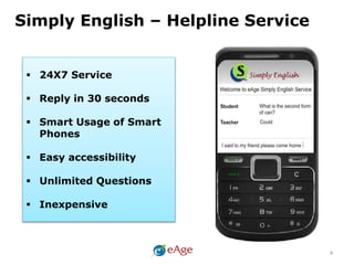 4
Simply English – Helpline Service
 24X7 Service
 Reply in 30 seconds
 Smart Usage of Smart
Phones
 Easy accessibility
 Unlimited Questions
 Inexpensive
 