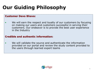 Our Guiding Philosophy
6
Customer Devo Bhava:
• We will earn the respect and loyalty of our customers by focusing
on making our users and customers successful in serving their
customers. Our endeavor is to provide the best user experience
in the Industry
Credible and authentic information:
• We will validate the source and authenticate the information
provided on our portal and review the study content provided to
the users through learned expert teams
 