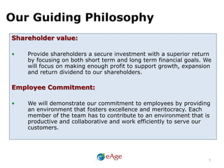 Our Guiding Philosophy
7
Shareholder value:
• Provide shareholders a secure investment with a superior return
by focusing on both short term and long term financial goals. We
will focus on making enough profit to support growth, expansion
and return dividend to our shareholders.
Employee Commitment:
• We will demonstrate our commitment to employees by providing
an environment that fosters excellence and meritocracy. Each
member of the team has to contribute to an environment that is
productive and collaborative and work efficiently to serve our
customers.
 