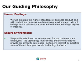 Our Guiding Philosophy
8
Honest Dealings:
• We will maintain the highest standards of business conduct and
will conduct our business in a transparent environment. We will
indulge in fair business practices and will maintain a high degree
of integrity.
Secure Environment:
• We provide safe & secure environment for our customers and
employees. The technology investments and services that we
provide are aimed to safe guard customer’s interest by adopting
state of the art best practices in technology industry.
 