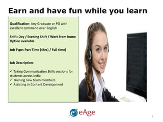 Qualification: Any Graduate or PG with
excellent command over English
Shift: Day / Evening Shift / Work from home
Option available
Job Type: Part Time (4hrs) / Full time)
Job Description:
 Taking Communication Skills sessions for
students across India
 Training new team members
 Assisting in Content Development
Earn and have fun while you learn
9
 