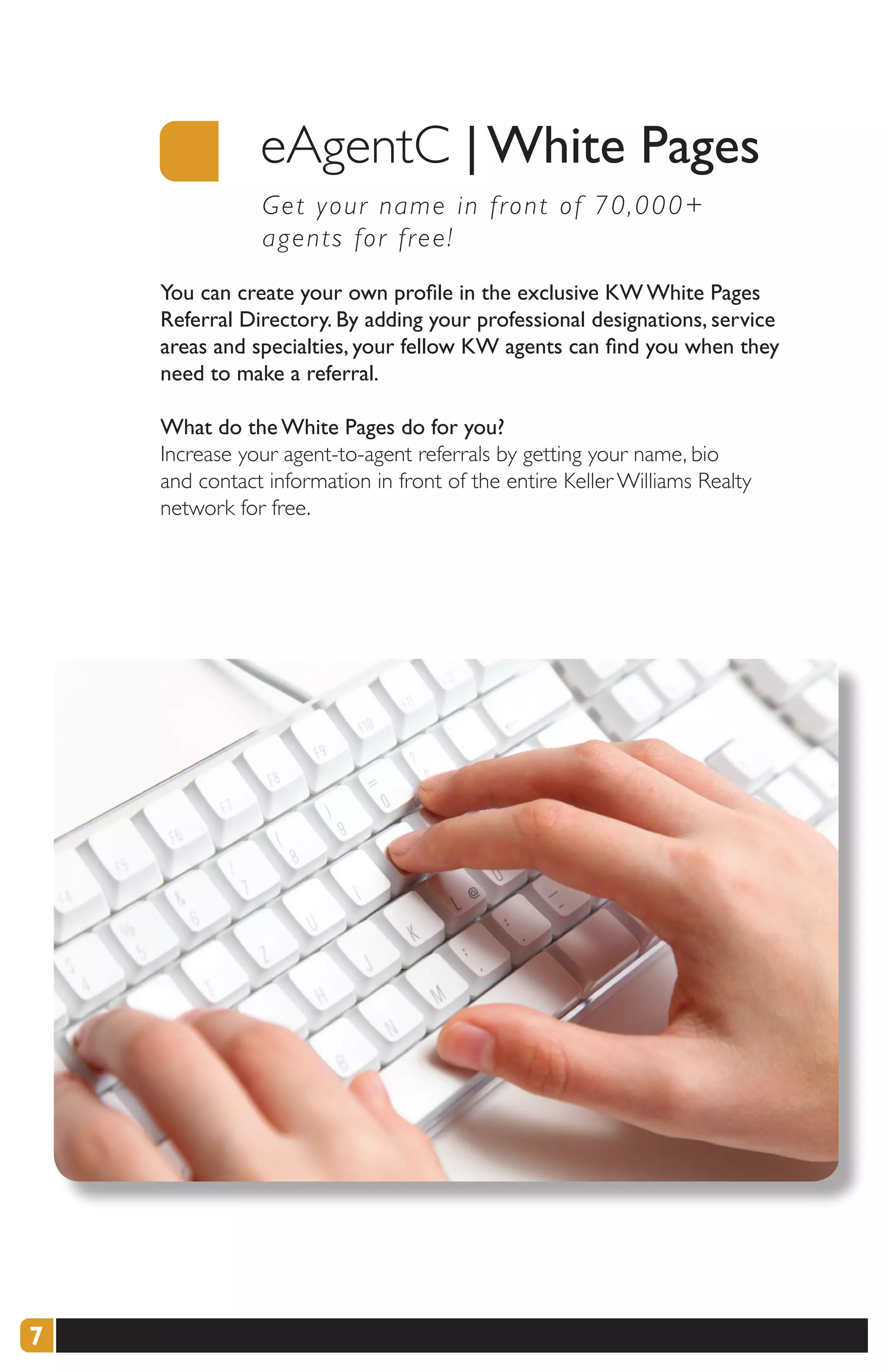 eAgentC | White Pages
               G et your name in front of 70,000+
               a gents for free!
    You can create your own profile in the exclusive KW White Pages
    Referral Directory. By adding your professional designations, service
    areas and specialties, your fellow KW agents can find you when they
    need to make a referral.

    What do the White Pages do for you?
    Increase your agent-to-agent referrals by getting your name, bio
    and contact information in front of the entire Keller Williams Realty
    network for free.




7
 