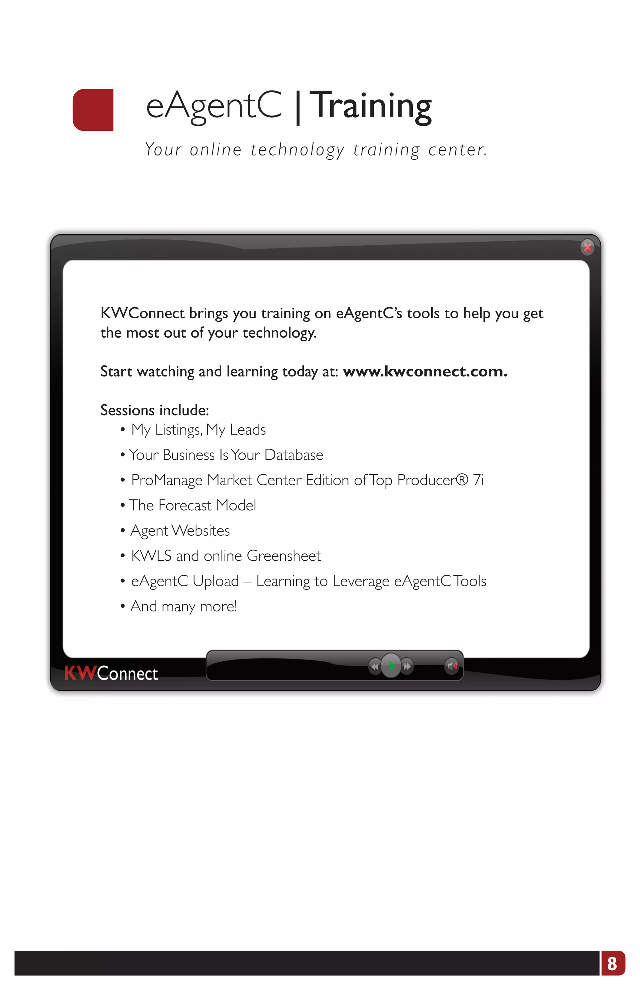 eAgentC | Training
      Yo u r o nline technology training center.




KWConnect brings you training on eAgentC’s tools to help you get
the most out of your technology.

Start watching and learning today at:	www.kwconnect.com.

Sessions include:
  • My Listings, My Leads
  • Your Business Is Your Database
  • ProManage Market Center Edition of Top Producer® 7i
  • The Forecast Model
  • Agent Websites
  • KWLS and online Greensheet
  • eAgentC Upload – Learning to Leverage eAgentC Tools
  • And many more!




                                                                   8
 