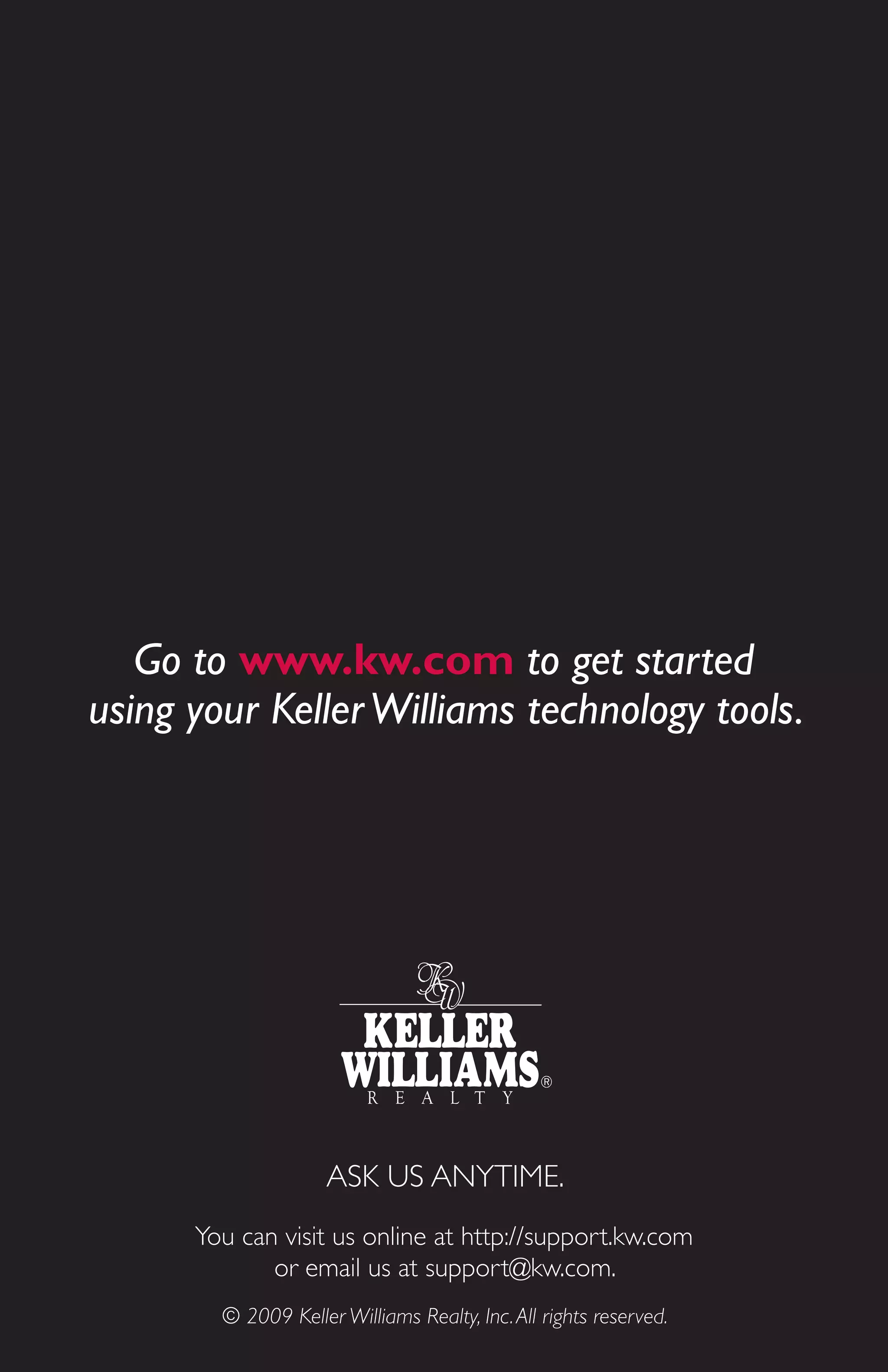 Go to www.kw.com to get started
using your Keller Williams technology tools.




                     ASK US ANYTIME.
      You can visit us online at http://support.kw.com
             or email us at support@kw.com.
        © 2009 Keller Williams Realty, Inc. All rights reserved.
 