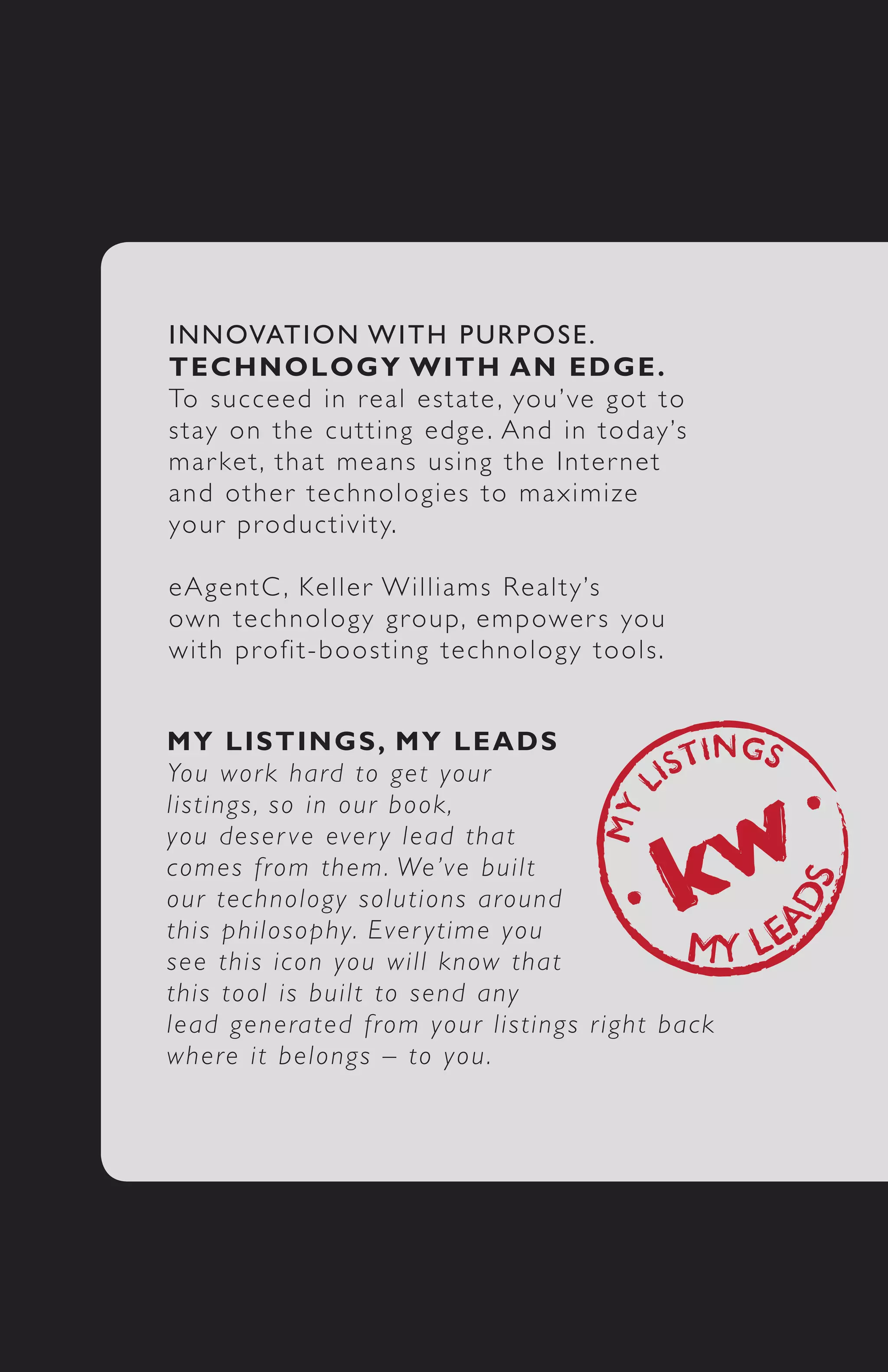 I N N OVATION WITH PURPOSE.
T E C H N OLOGY 	WITH 	AN 	EDGE.
To s u c c e ed in real estate , you’ve got to
s t ay o n t he cutting edge . And in today’s
m a r ke t , t hat means using the Inter net
a n d o t h e r technologies to maximize
yo u r p r o ductivity.

e A g e n t C , Keller Williams Realty’s
ow n t e c hnology group, empower s you
w i t h p r o fit-boosting technology tools.


M Y 	 L I S TINGS,	 MY 	LEADS
Yo u w o r k hard to get your
l i s t i n g s , s o in our book,
y o u d e s e r ve ever y lead that
c o m e s f r om them. We’ve built
o u r t e c h n ology solutions around
t h i s p h i l o sophy. Ever ytime you
s e e t h i s i con you will know that
t h i s t o o l i s built to send any
l e a d g e n e rated from your listings r ight back
w h e r e i t belongs – to you.
 