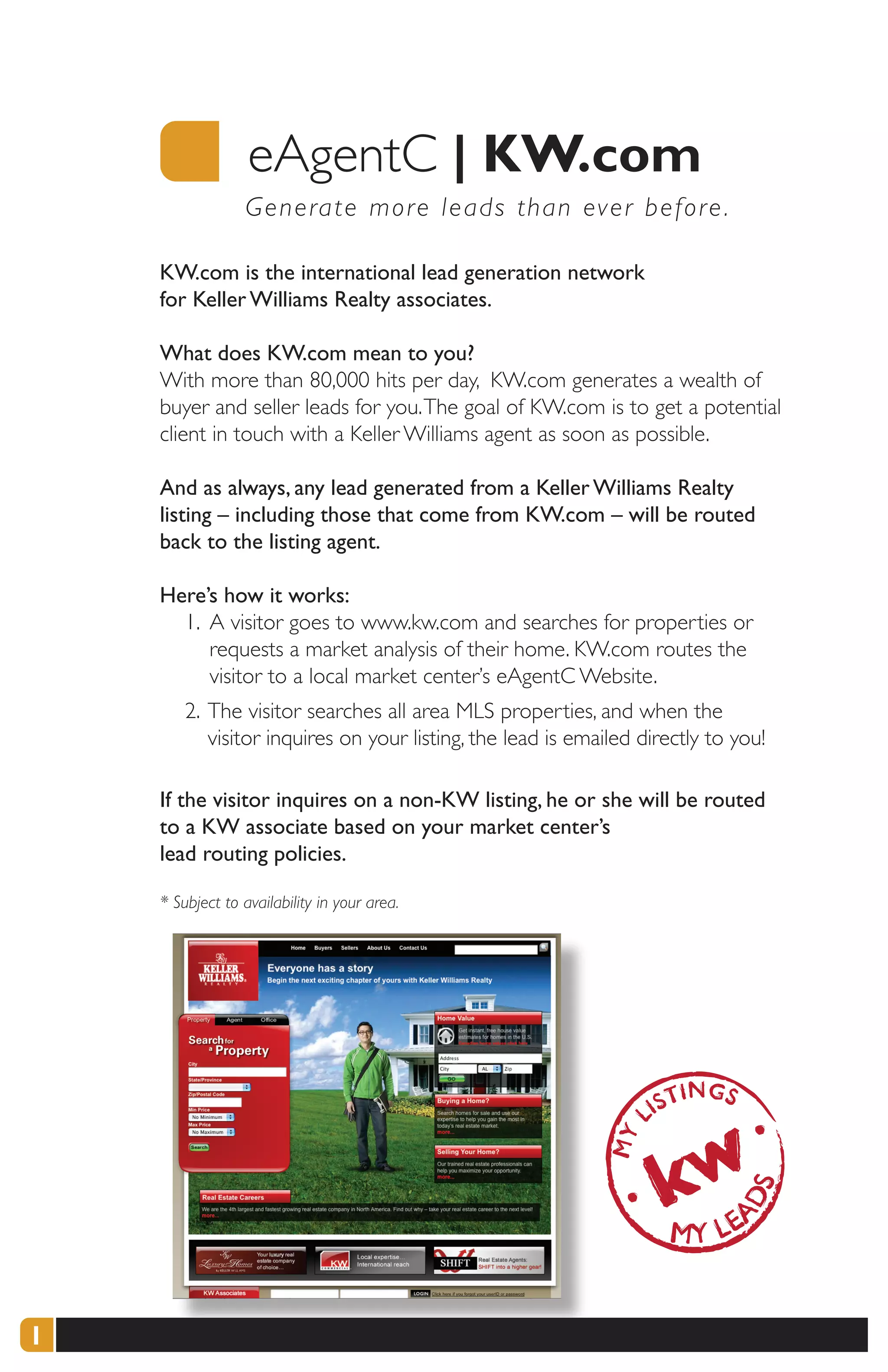 eAgentC |	KW.com
                 G e nerate more leads than ever before .

    KW.com is the international lead generation network
    for Keller Williams Realty associates.

    What does KW.com mean to you?
    With more than 80,000 hits per day, KW.com generates a wealth of
    buyer and seller leads for you. The goal of KW.com is to get a potential
    client in touch with a Keller Williams agent as soon as possible.

    And as always, any lead generated from a Keller Williams Realty
    listing – including those that come from KW.com – will be routed
    back to the listing agent.

    Here’s how it works:
      1. A visitor goes to www.kw.com and searches for properties or
         requests a market analysis of their home. KW.com routes the
         visitor to a local market center’s eAgentC Website.
        2. The visitor searches all area MLS properties, and when the
           visitor inquires on your listing, the lead is emailed directly to you!

    If the visitor inquires on a non-KW listing, he or she will be routed
    to a KW associate based on your market center’s
    lead routing policies.

    * Subject to availability in your area.




1
 