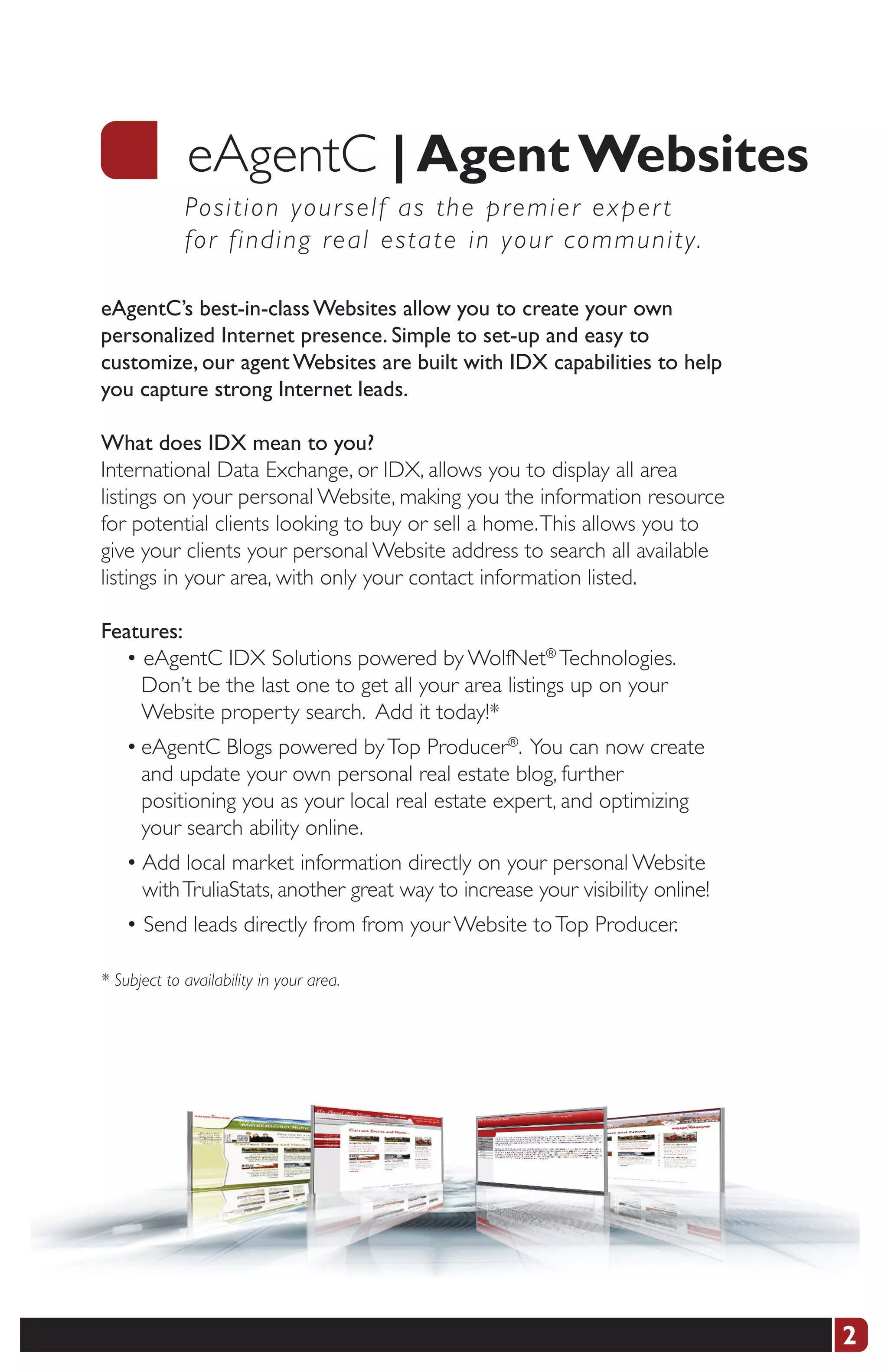 eAgentC |	Agent	Websites
             Po s i t i o n your self as the premier exper t
             fo r f i n d i ng real estate in your community.

eAgentC’s best-in-class Websites allow you to create your own
personalized Internet presence. Simple to set-up and easy to
customize, our agent Websites are built with IDX capabilities to help
you capture strong Internet leads.

What does IDX mean to you?
International Data Exchange, or IDX, allows you to display all area
listings on your personal Website, making you the information resource
for potential clients looking to buy or sell a home. This allows you to
give your clients your personal Website address to search all available
listings in your area, with only your contact information listed.

Features:
  • eAgentC IDX Solutions powered by WolfNet® Technologies.
    Don’t be the last one to get all your area listings up on your
    Website property search. Add it today!*
    • eAgentC Blogs powered by Top Producer®. You can now create
      and update your own personal real estate blog, further
      positioning you as your local real estate expert, and optimizing
      your search ability online.
    • Add local market information directly on your personal Website
      with TruliaStats, another great way to increase your visibility online!
    • Send leads directly from from your Website to Top Producer.

* Subject to availability in your area.




                                                                                2
 