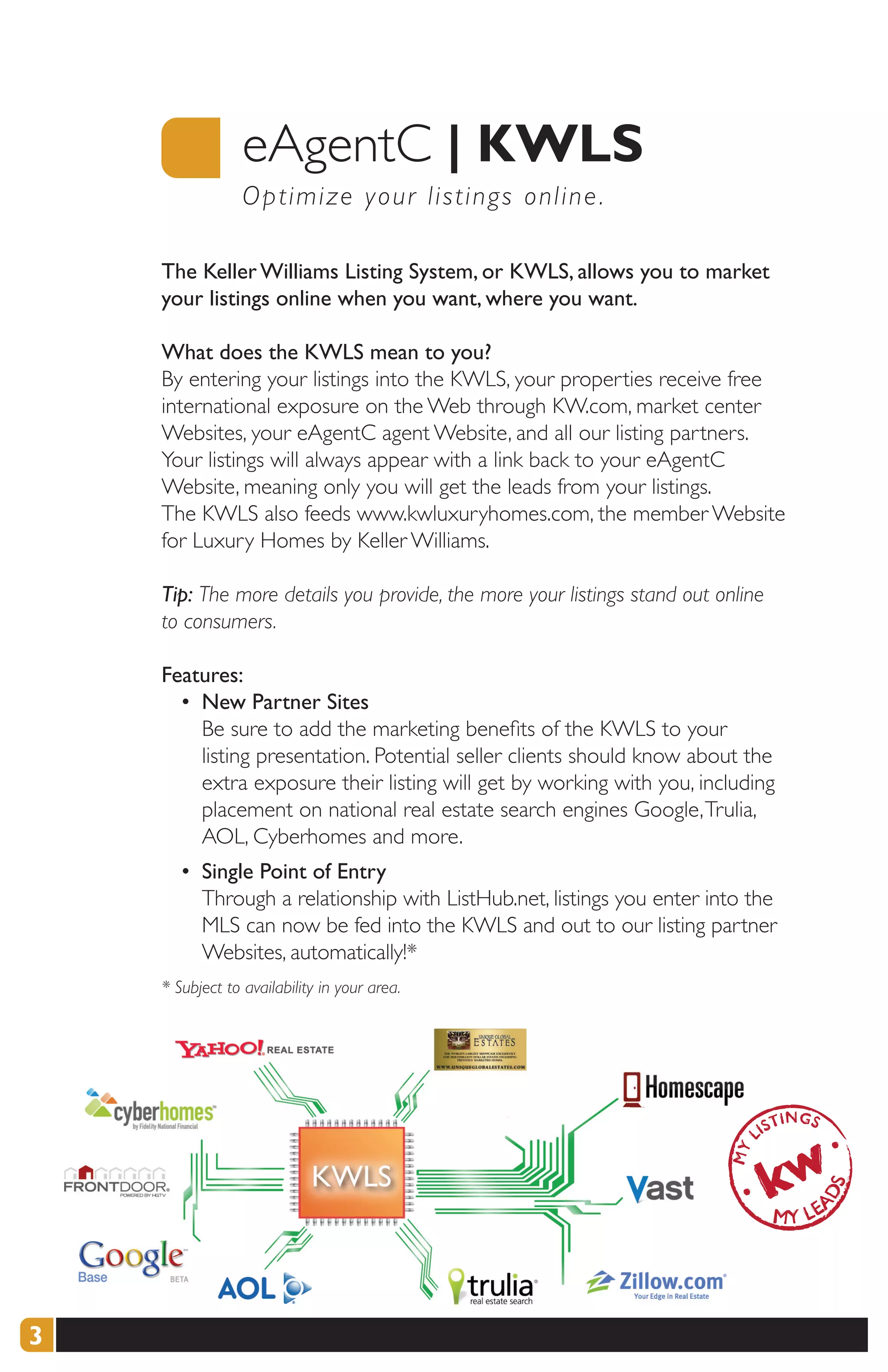 eAgentC |	KWLS
                 O p timize your listings online .

    The Keller Williams Listing System, or KWLS, allows you to market
    your listings online when you want, where you want.

    What does the KWLS mean to you?
    By entering your listings into the KWLS, your properties receive free
    international exposure on the Web through KW.com, market center
    Websites, your eAgentC agent Website, and all our listing partners.
    Your listings will always appear with a link back to your eAgentC
    Website, meaning only you will get the leads from your listings.
    The KWLS also feeds www.kwluxuryhomes.com, the member Website
    for Luxury Homes by Keller Williams.

    Tip: The more details you provide, the more your listings stand out online
    to consumers.

    Features:
      • New Partner Sites
        Be sure to add the marketing benefits of the KWLS to your
        listing presentation. Potential seller clients should know about the
        extra exposure their listing will get by working with you, including
        placement on national real estate search engines Google, Trulia,
        AOL, Cyberhomes and more.
       • Single Point of Entry
         Through a relationship with ListHub.net, listings you enter into the
         MLS can now be fed into the KWLS and out to our listing partner
         Websites, automatically!*
    * Subject to availability in your area.




3
 