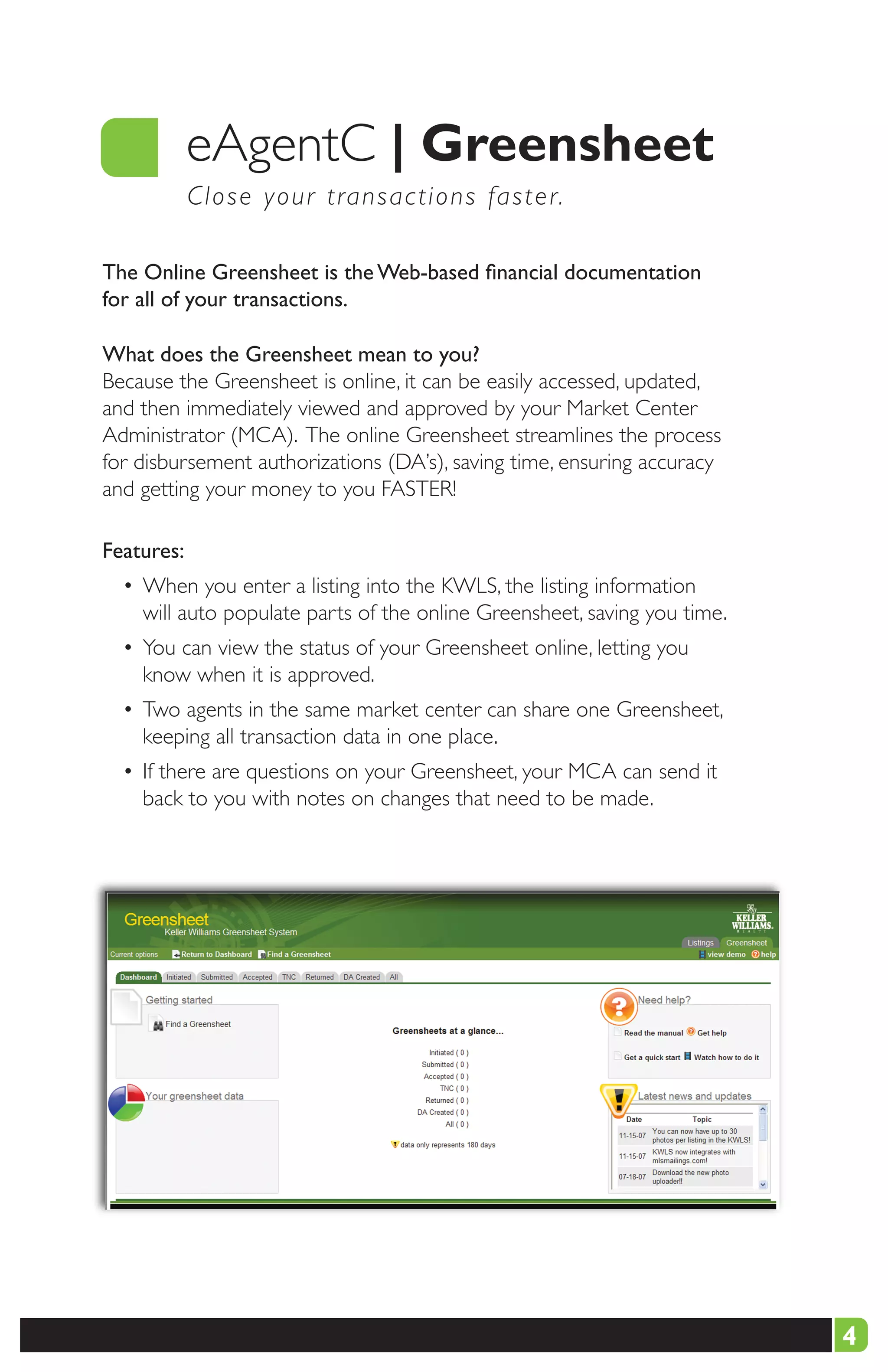 eAgentC |	Greensheet
            C l o s e y our transactions faster.

The Online Greensheet is the Web-based financial documentation
for all of your transactions.

What does the Greensheet mean to you?
Because the Greensheet is online, it can be easily accessed, updated,
and then immediately viewed and approved by your Market Center
Administrator (MCA). The online Greensheet streamlines the process
for disbursement authorizations (DA’s), saving time, ensuring accuracy
and getting your money to you FASTER!

Features:
  • When you enter a listing into the KWLS, the listing information
    will auto populate parts of the online Greensheet, saving you time.
  • You can view the status of your Greensheet online, letting you
    know when it is approved.
  • Two agents in the same market center can share one Greensheet,
    keeping all transaction data in one place.
  • If there are questions on your Greensheet, your MCA can send it
    back to you with notes on changes that need to be made.




                                                                          4
 