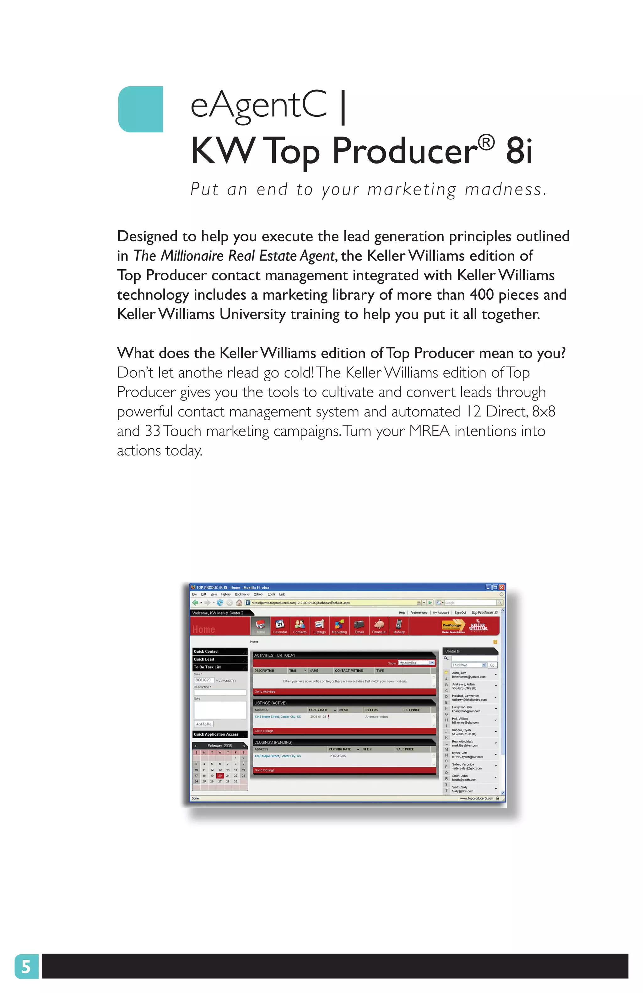 eAgentC |
              KW Top Producer® 8i
               P ut an end to your mar keting madness .

    Designed to help you execute the lead generation principles outlined
    in The Millionaire Real Estate Agent, the Keller Williams edition of
    Top Producer contact management integrated with Keller Williams
    technology includes a marketing library of more than 400 pieces and
    Keller Williams University training to help you put it all together.

    What does the Keller Williams edition of Top Producer mean to you?
    Don’t let anothe rlead go cold! The Keller Williams edition of Top
    Producer gives you the tools to cultivate and convert leads through
    powerful contact management system and automated 12 Direct, 8x8
    and 33 Touch marketing campaigns. Turn your MREA intentions into
    actions today.




5
 