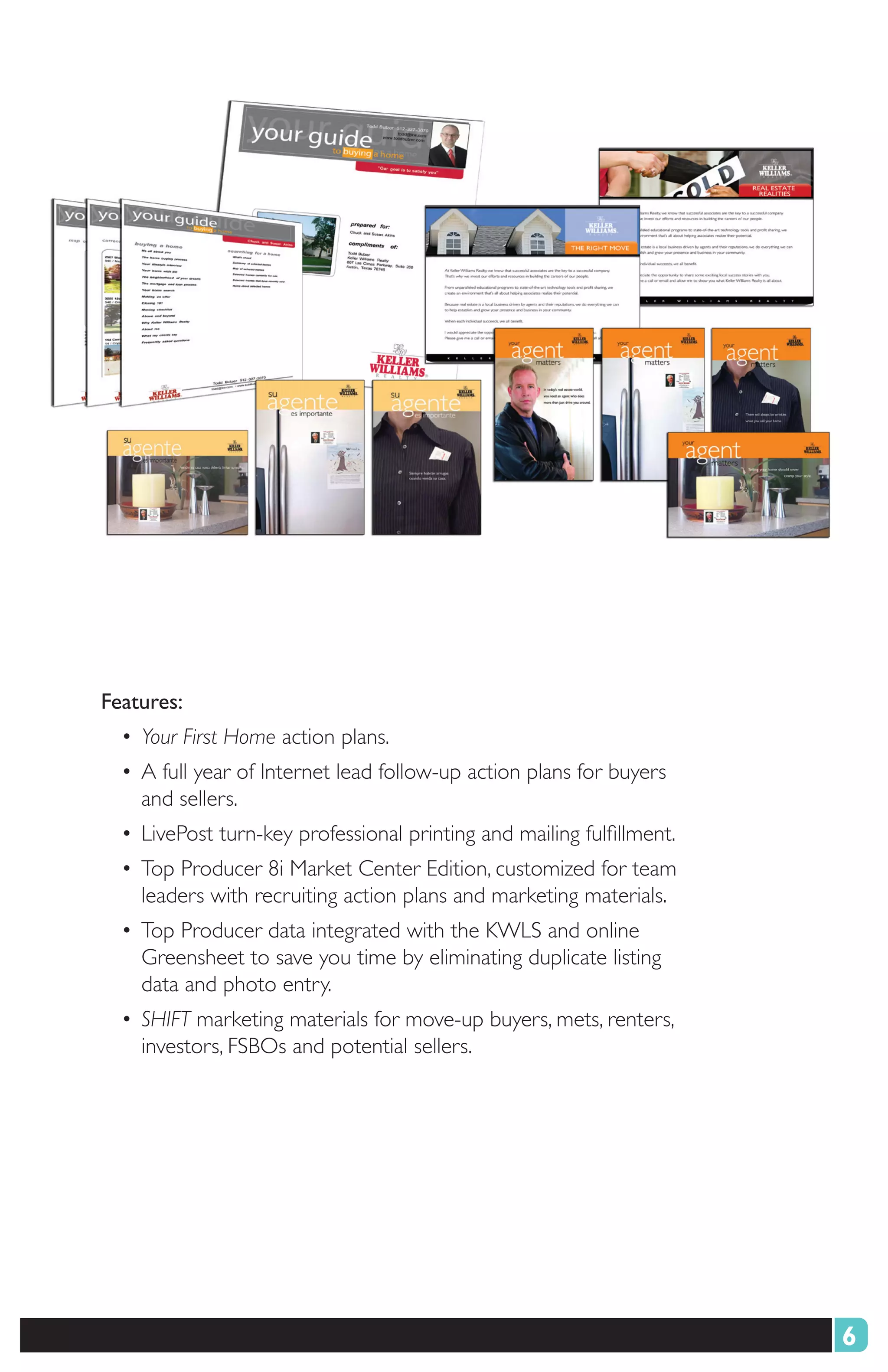 Features:
  • Your First Home action plans.
  • A full year of Internet lead follow-up action plans for buyers
    and sellers.
  • LivePost turn-key professional printing and mailing fulfillment.
  • Top Producer 8i Market Center Edition, customized for team
    leaders with recruiting action plans and marketing materials.
  • Top Producer data integrated with the KWLS and online
    Greensheet to save you time by eliminating duplicate listing
    data and photo entry.
  • SHIFT marketing materials for move-up buyers, mets, renters,
    investors, FSBOs and potential sellers.




                                                                       6
 