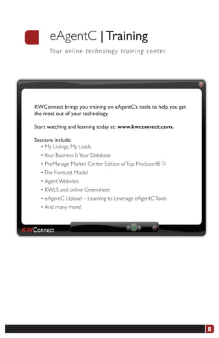 eAgentC | Training
      Yo u r o nline technology training center.




KWConnect brings you training on eAgentC’s tools to help you get
the most out of your technology.

Start watching and learning today at:	www.kwconnect.com.

Sessions include:
  • My Listings, My Leads
  • Your Business Is Your Database
  • ProManage Market Center Edition of Top Producer® 7i
  • The Forecast Model
  • Agent Websites
  • KWLS and online Greensheet
  • eAgentC Upload – Learning to Leverage eAgentC Tools
  • And many more!




                                                                   8
 