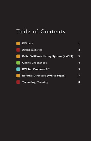 Ta b l e o f C o n t e nts
   KW.com	                                  1

   Agent	Websites	                          2

   Keller	Williams	Listing	System	(KWLS)	   3

   Online	Greensheet	                       4

   KW	Top	Producer	8i ®	                    5	

   Referral	Directory	(White	Pages)	        7

   Technology	Training	                     8
 